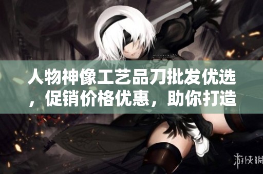 人物神像工艺品刀批发优选，促销价格优惠，助你打造独特收藏魅力
