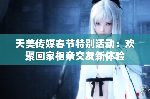 天美传媒春节特别活动：欢聚回家相亲交友新体验