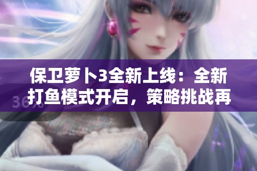 保卫萝卜3全新上线：全新打鱼模式开启，策略挑战再度升级等你来战！