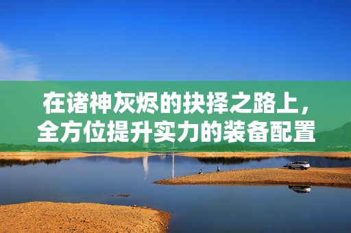 在诸神灰烬的抉择之路上，全方位提升实力的装备配置策略解析