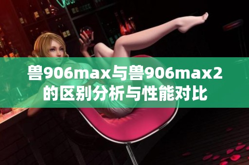 兽906max与兽906max2的区别分析与性能对比