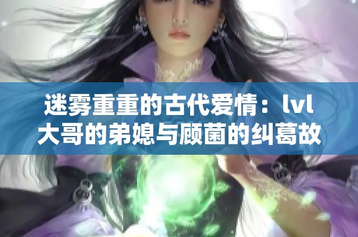 迷雾重重的古代爱情：lvl大哥的弟媳与顾菌的纠葛故事