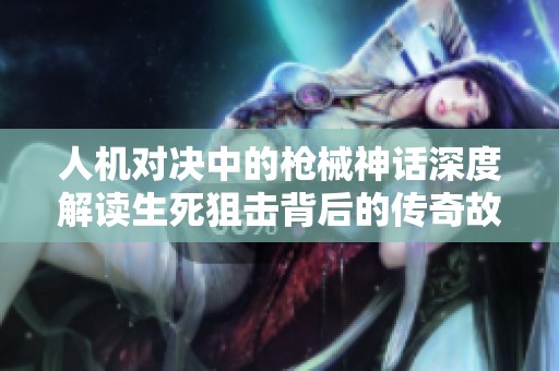 人机对决中的枪械神话深度解读生死狙击背后的传奇故事与战场策略