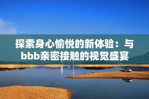 探索身心愉悦的新体验：与bbb亲密接触的视觉盛宴