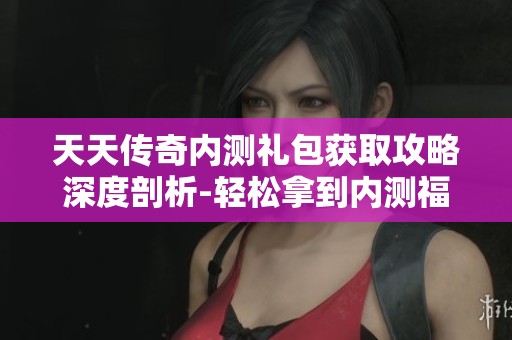 天天传奇内测礼包获取攻略深度剖析-轻松拿到内测福利的方法分享