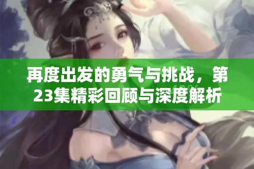 再度出发的勇气与挑战，第23集精彩回顾与深度解析