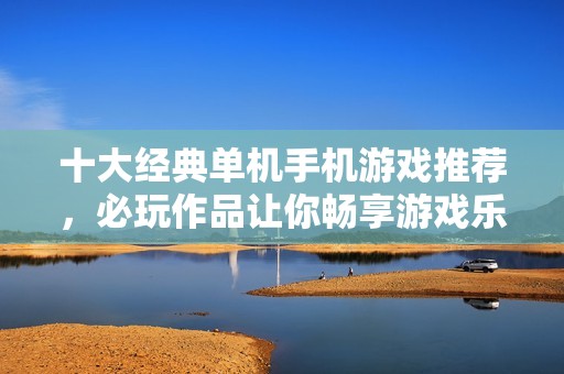 十大经典单机手机游戏推荐，必玩作品让你畅享游戏乐趣与精彩世界