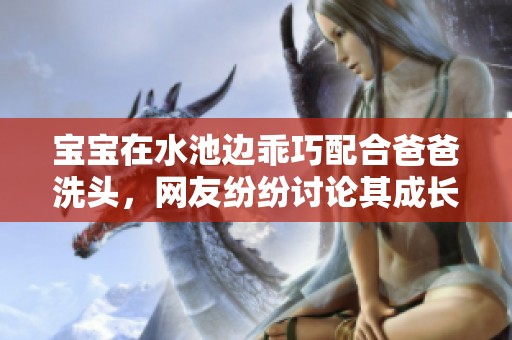 宝宝在水池边乖巧配合爸爸洗头，网友纷纷讨论其成长变化真是让人惊喜