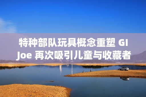 特种部队玩具概念重塑 GI Joe 再次吸引儿童与收藏者