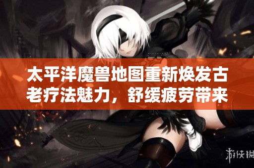 太平洋魔兽地图重新焕发古老疗法魅力，舒缓疲劳带来全新身心体验