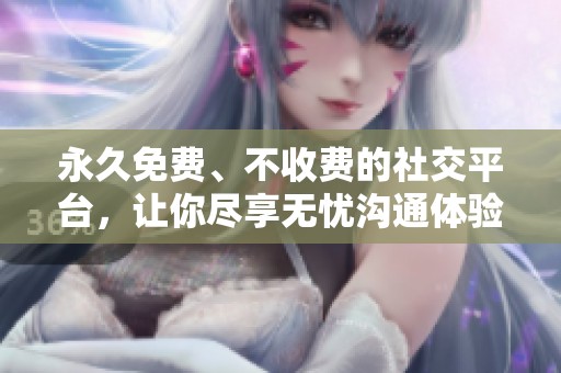 永久免费、不收费的社交平台，让你尽享无忧沟通体验