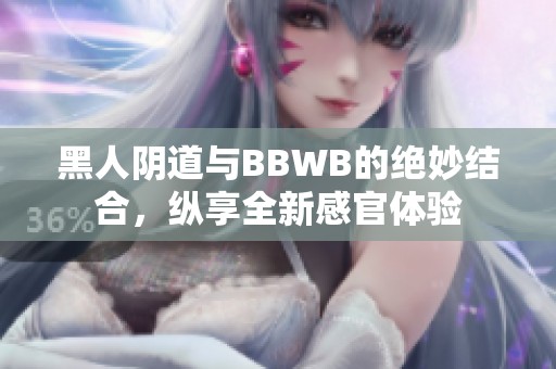 黑人阴道与BBWB的绝妙结合，纵享全新感官体验
