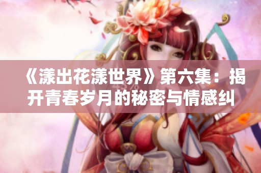 《漾出花漾世界》第六集：揭开青春岁月的秘密与情感纠葛