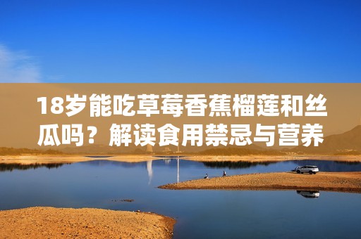 18岁能吃草莓香蕉榴莲和丝瓜吗？解读食用禁忌与营养价值