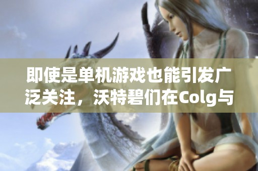 即使是单机游戏也能引发广泛关注，沃特碧们在Colg与DNF地下城的热烈讨论真让人惊讶