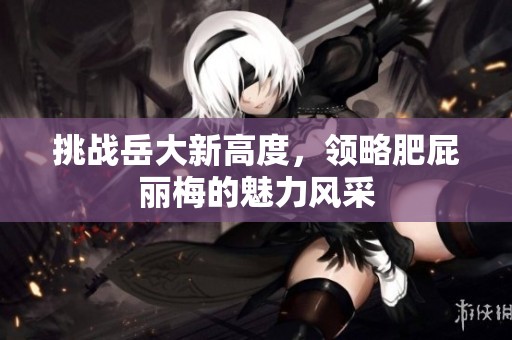 挑战岳大新高度，领略肥屁丽梅的魅力风采