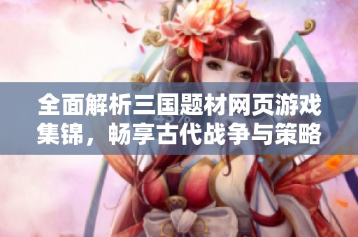 全面解析三国题材网页游戏集锦，畅享古代战争与策略的乐趣
