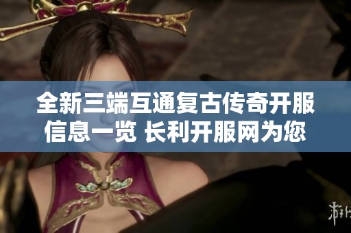 全新三端互通复古传奇开服信息一览 长利开服网为您带来最新服务器动态与玩法指南