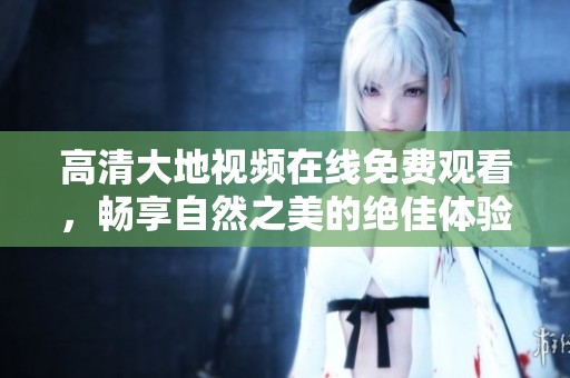 高清大地视频在线免费观看，畅享自然之美的绝佳体验