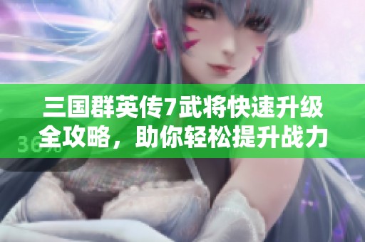 三国群英传7武将快速升级全攻略，助你轻松提升战力的方法分享