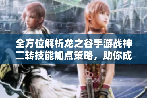 全方位解析龙之谷手游战神二转技能加点策略，助你成为无敌战斗高手