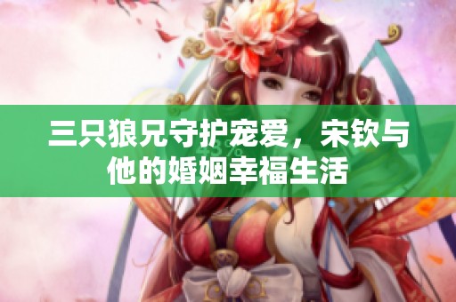 三只狼兄守护宠爱，宋钦与他的婚姻幸福生活