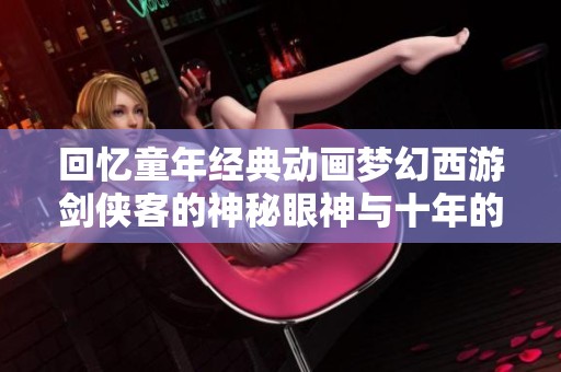 回忆童年经典动画梦幻西游剑侠客的神秘眼神与十年的梦幻旅程