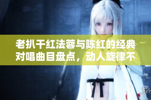 老扒干红法蓉与陈红的经典对唱曲目盘点，动人旋律不容错过
