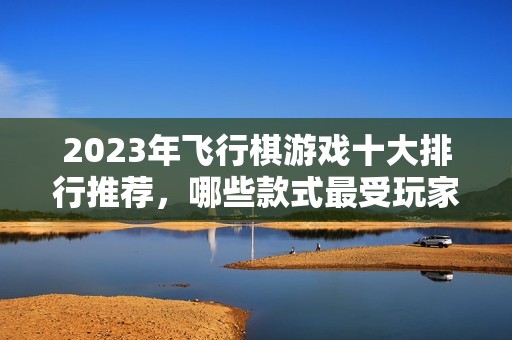 2023年飞行棋游戏十大排行推荐，哪些款式最受玩家喜爱并耐玩呢