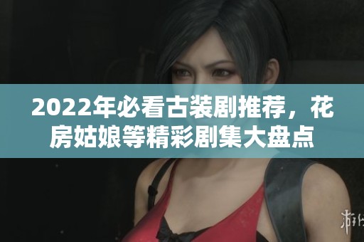 2022年必看古装剧推荐，花房姑娘等精彩剧集大盘点