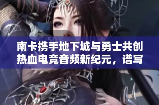 南卡携手地下城与勇士共创热血电竞音频新纪元，谱写游戏音效新篇章