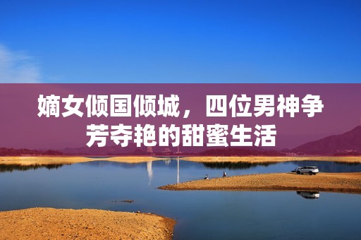 嫡女倾国倾城，四位男神争芳夺艳的甜蜜生活