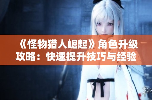 《怪物猎人崛起》角色升级攻略：快速提升技巧与经验获取方法分享