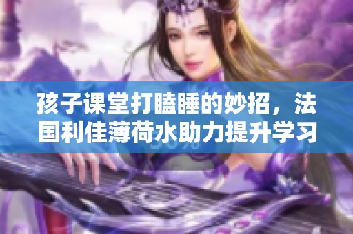 孩子课堂打瞌睡的妙招，法国利佳薄荷水助力提升学习效率新体验