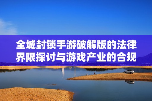 全城封锁手游破解版的法律界限探讨与游戏产业的合规发展分析