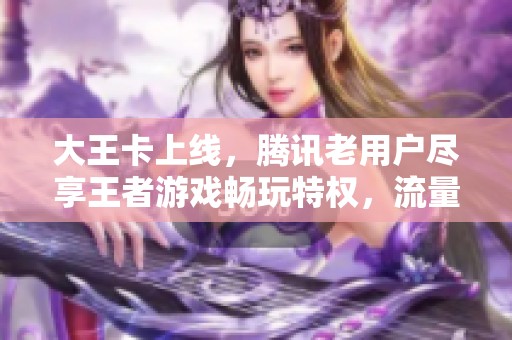 大王卡上线，腾讯老用户尽享王者游戏畅玩特权，流量全免福利来袭！