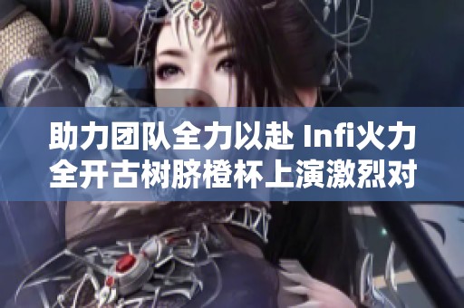 助力团队全力以赴 Infi火力全开古树脐橙杯上演激烈对抗与浪漫争夺