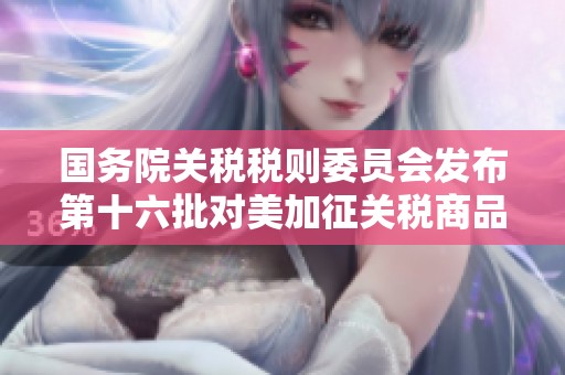 国务院关税税则委员会发布第十六批对美加征关税商品的排除清单更新