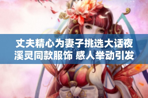 丈夫精心为妻子挑选大话夜溪灵同款服饰 感人举动引发众人关注与赞叹