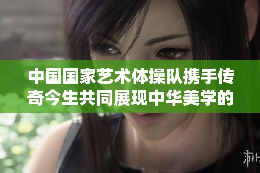 中国国家艺术体操队携手传奇今生共同展现中华美学的魅力与力量