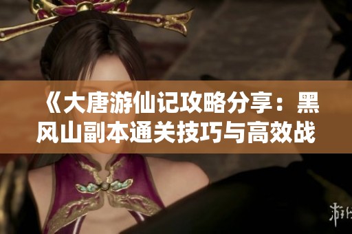 《大唐游仙记攻略分享：黑风山副本通关技巧与高效战斗策略解析》