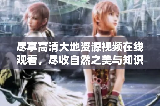 尽享高清大地资源视频在线观看，尽收自然之美与知识精髓