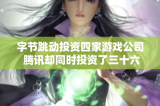 字节跳动投资四家游戏公司 腾讯却同时投资了三十六家市场动态分析