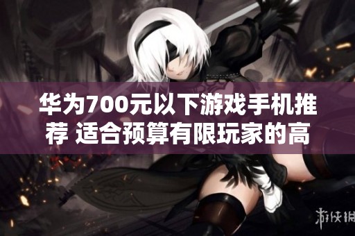 华为700元以下游戏手机推荐 适合预算有限玩家的高性价比选择