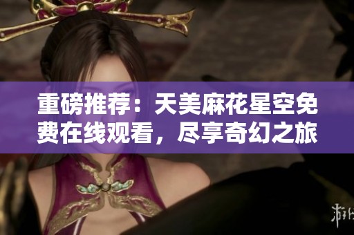 重磅推荐：天美麻花星空免费在线观看，尽享奇幻之旅