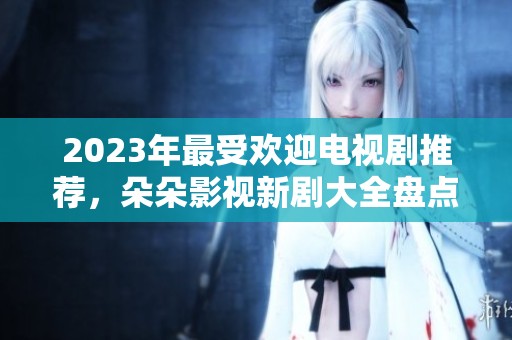 2023年最受欢迎电视剧推荐，朵朵影视新剧大全盘点