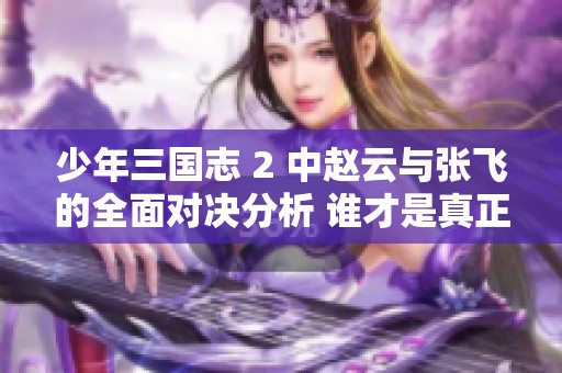 少年三国志 2 中赵云与张飞的全面对决分析 谁才是真正的战场英雄
