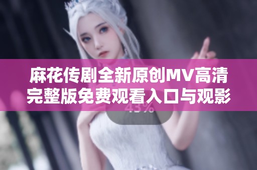 麻花传剧全新原创MV高清完整版免费观看入口与观影指南
