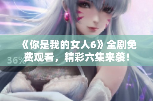 《你是我的女人6》全剧免费观看，精彩六集来袭！