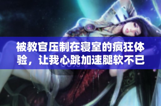 被教官压制在寝室的疯狂体验，让我心跳加速腿软不已